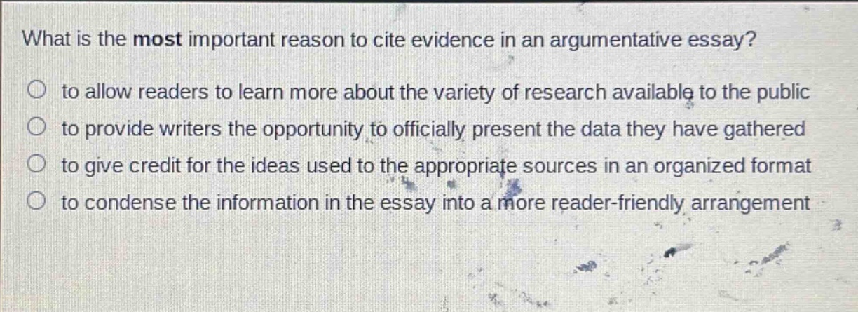 what is the most important reason to cite evidence in an argumentative essay?\n○ to allow readers to learn more about the variety of research available to the public\n○ to provide writers the opportunity to officially present the data they have gathered\n○ to give credit for the ideas used to the appropriate sources in an organized format\n○ to condense the information in the essay into a more reader - friendly arrangement