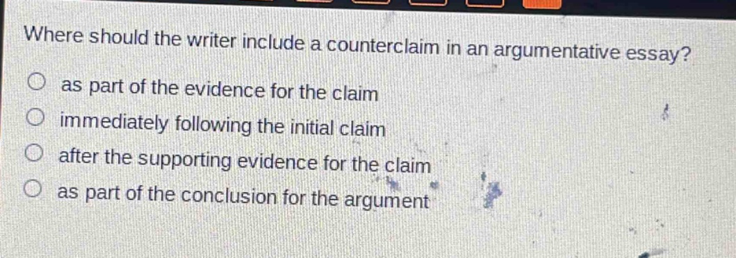 where should the writer include a counterclaim in an argumentative essay?\n as part of the evidence for the claim\n immediately following the initial claim\n after the supporting evidence for the claim\n as part of the conclusion for the argument