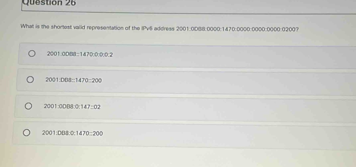 question 26\nwhat is the shortest valid representation of the ipv6 address 2001:0db8:0000:1470:0000:0000:0000:0200?\n2001:0db8::1470:0:0:0:2\n2001:db8::1470::200\n2001:0db8:0:147::02\n2001:db8:0:1470::200