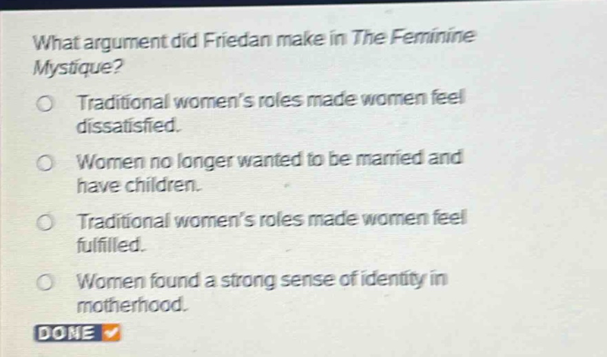 what argument did friedan make in the feminine mystique?\no traditional womens roles made women feel dissatisfied.\no women no longer wanted to be married and have children.\no traditional womens roles made women feel fulfilled.\no women found a strong sense of identity in motherhood.