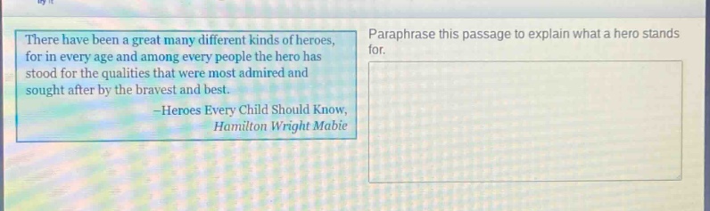 there have been a great many different kinds of heroes, for in every age and among every people the hero has stood for the qualities that were most admired and sought after by the bravest and best. -heroes every child should know, hamilton wright mabie. paraphrase this passage to explain what a hero stands for.
