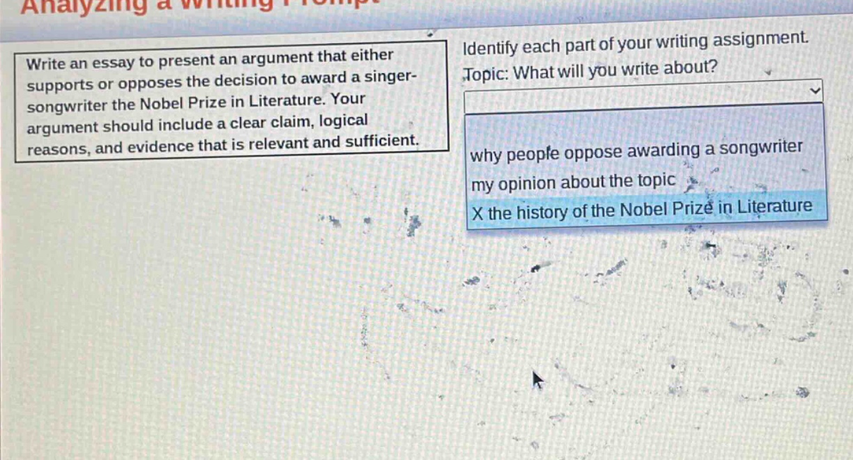 write an essay to present an argument that either supports or opposes the decision to award a singer - songwriter the nobel prize in literature. your argument should include a clear claim, logical reasons, and evidence that is relevant and sufficient. identify each part of your writing assignment. topic: what will you write about? why people oppose awarding a songwriter my opinion about the topic x the history of the nobel prize in literature
