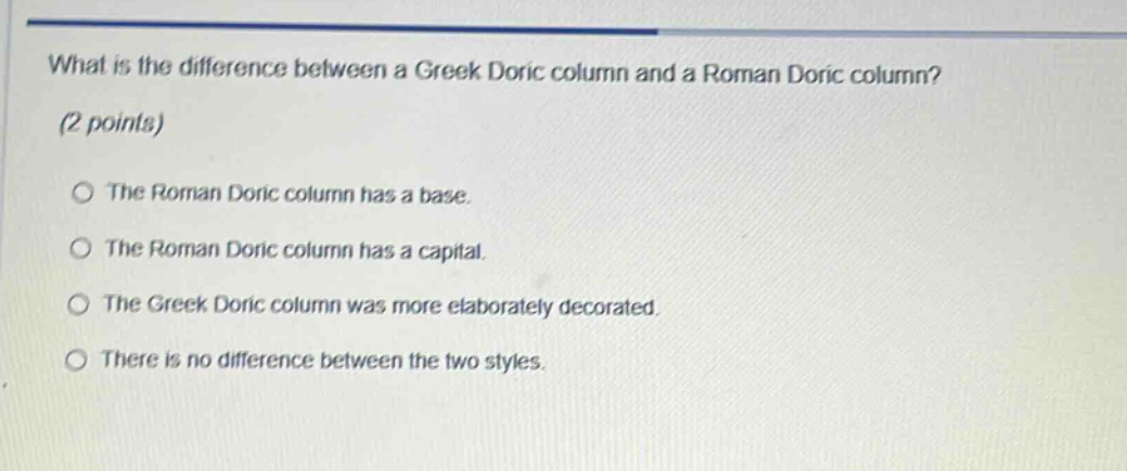 what is the difference between a greek doric column and a roman doric column? (2 points)\nthe roman doric column has a base.\nthe roman doric column has a capital.\nthe greek doric column was more elaborately decorated.\nthere is no difference between the two styles.