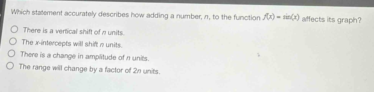 which statement accurately describes how adding a number, n, to the function f(x) = sin(x) affects its graph?\nthere is a vertical shift of n units.\nthe x - intercepts will shift n units.\nthere is a change in amplitude of n units.\nthe range will change by a factor of 2n units.