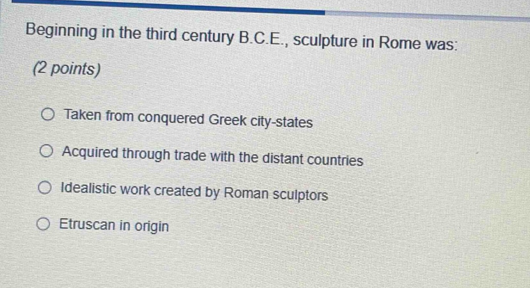 beginning in the third century b.c.e., sculpture in rome was: (2 points)\n○ taken from conquered greek city - states\n○ acquired through trade with the distant countries\n○ idealistic work created by roman sculptors\n○ etruscan in origin