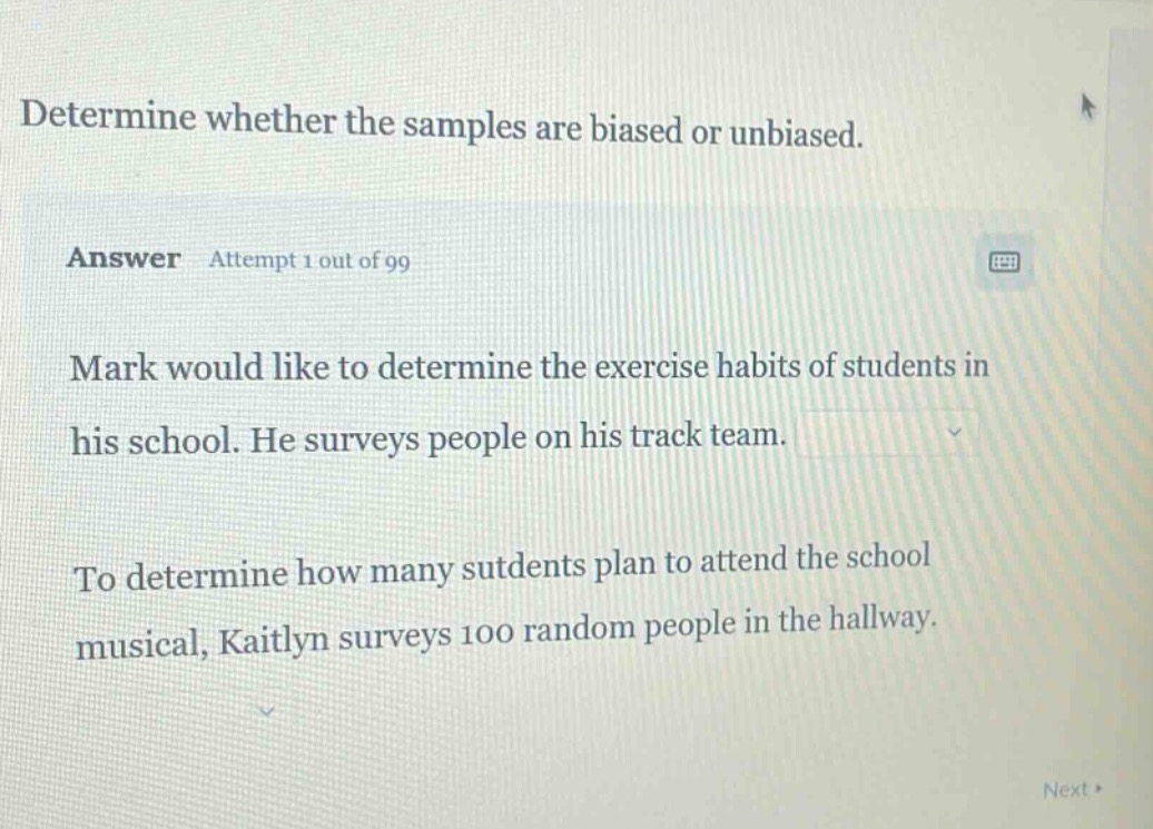 determine whether the samples are biased or unbiased. answer attempt 1 out of 99 mark would like to determine the exercise habits of students in his school. he surveys people on his track team. to determine how many students plan to attend the school musical, kaitlyn surveys 100 random people in the hallway.
