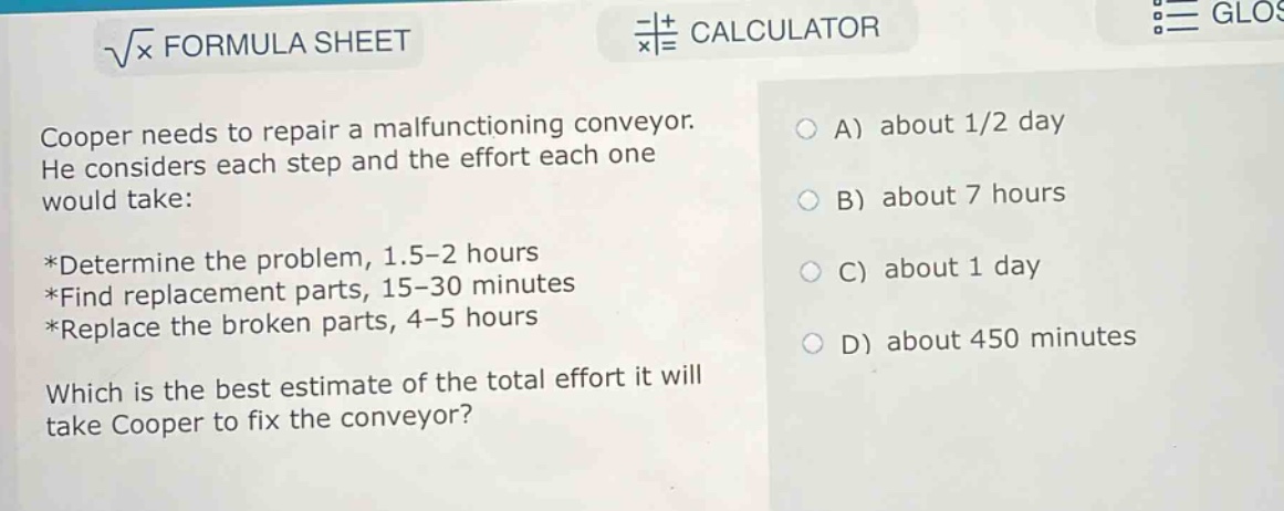 cooper needs to repair a malfunctioning conveyor. he considers each step and the effort each one would take:\n*determine the problem, 1.5 - 2 hours\n*find replacement parts, 15 - 30 minutes\n*replace the broken parts, 4 - 5 hours\nwhich is the best estimate of the total effort it will take cooper to fix the conveyor?\na) about 1/2 day\nb) about 7 hours\nc) about 1 day\nd) about 450 minutes