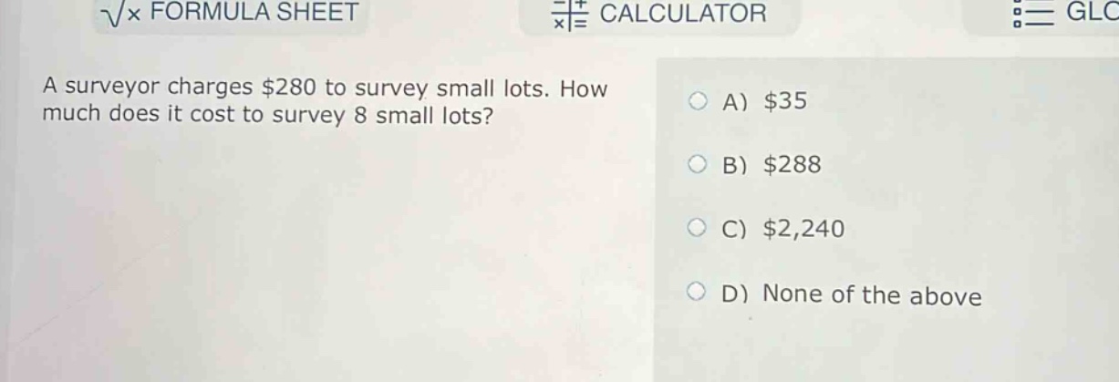 a surveyor charges $280 to survey small lots. how much does it cost to survey 8 small lots?\na) $35\nb) $288\nc) $2,240\nd) none of the above