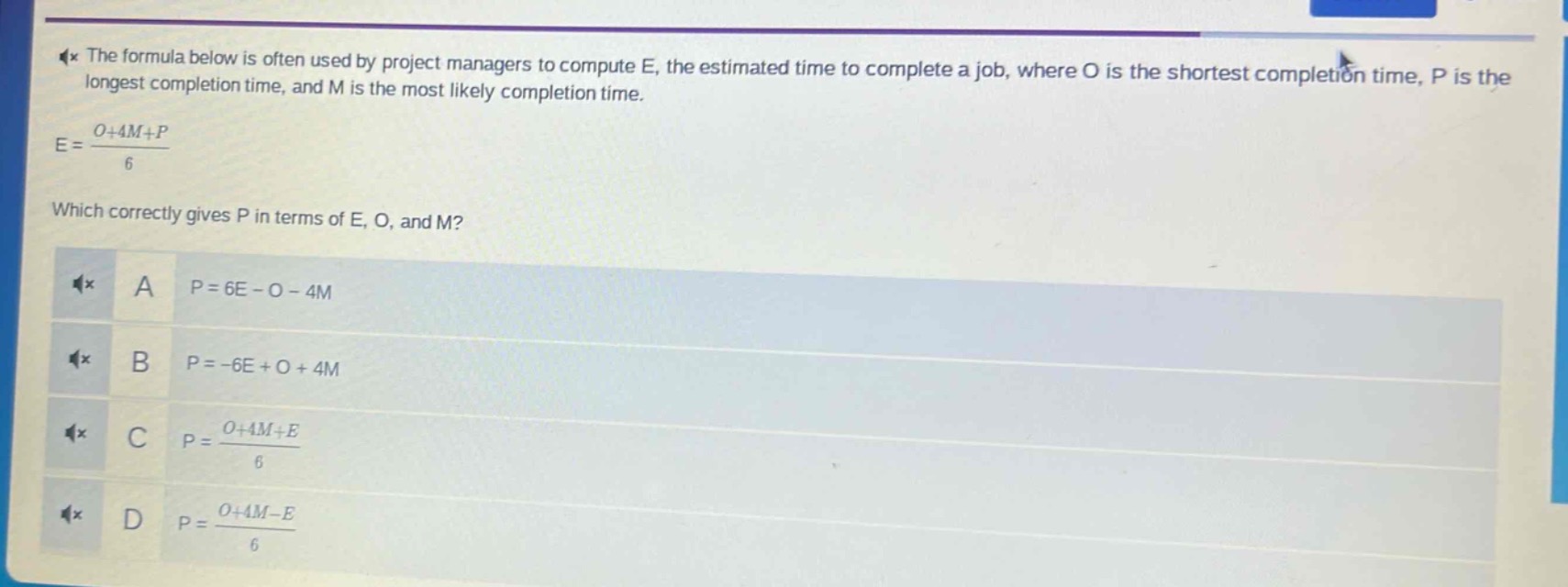 the formula below is often used by project managers to compute e, the estimated time to complete a job, where o is the shortest completion time, p is the longest completion time, and m is the most likely completion time.\ne = \\frac{o + 4m+p}{6}\nwhich correctly gives p in terms of e, o, and m?\na p = 6e - o - 4m\nb p = -6e + o + 4m\nc p = \\frac{o + 4m+e}{6}\nd p = \\frac{o + 4m - e}{6}
