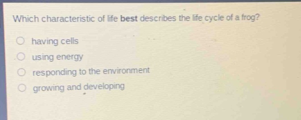 which characteristic of life best describes the life cycle of a frog?\nhaving cells\nusing energy\nresponding to the environment\ngrowing and developing