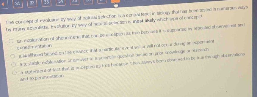 the concept of evolution by way of natural selection is a central tenet in biology that has been tested in numerous ways by many scientists. evolution by way of natural selection is most likely which type of concept?\n- an explanation of phenomena that can be accepted as true because it is supported by repeated observations and experimentation\n- a likelihood based on the chance that a particular event will or will not occur during an experiment\n- a testable explanation or answer to a scientific question based on prior knowledge or research\n- a statement of fact that is accepted as true because it has always been observed to be true through observations and experimentation