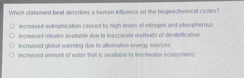 which statement best describes a human influence on the biogeochemical cycles?\n increased eutrophication caused by high levels of nitrogen and phosphorous\n increased nitrates available due to inaccurate methods of denitrification\n increased global warming due to alternative energy sources\n increased amount of water that is available to freshwater ecosystems