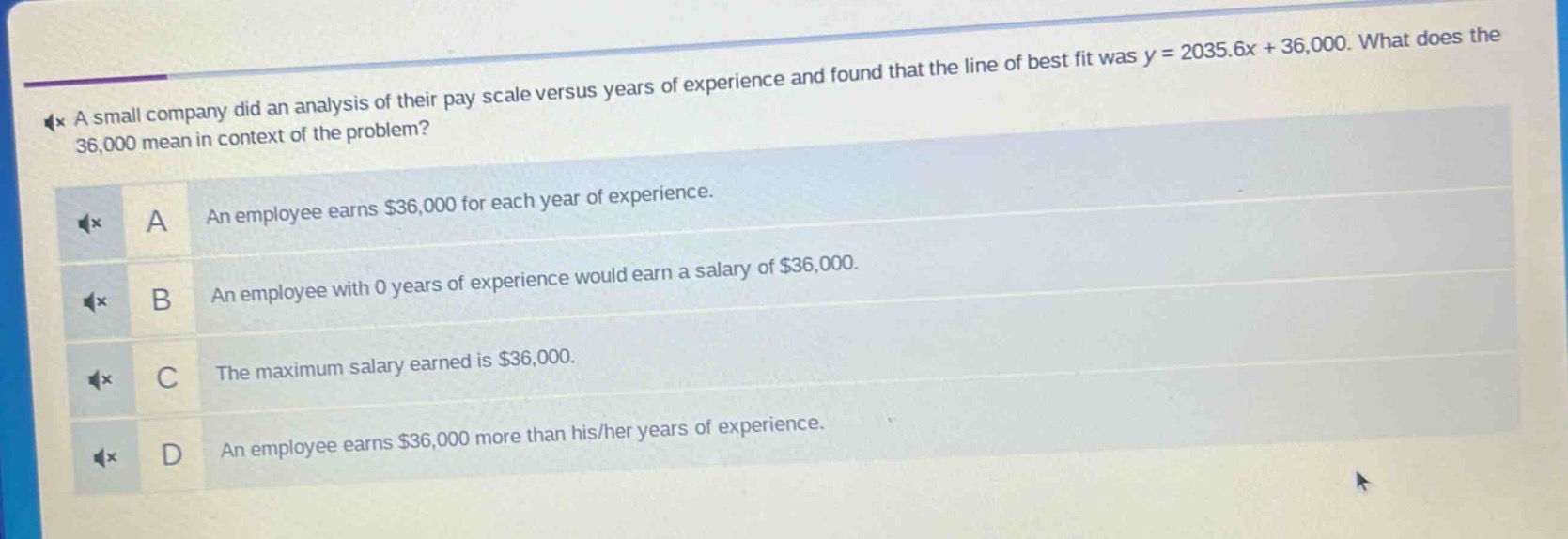 a small company did an analysis of their pay scale versus years of experience and found that the line of best fit was y = 2035.6x + 36,000. what does the 36,000 mean in context of the problem?\na an employee earns $36,000 for each year of experience.\nb an employee with 0 years of experience would earn a salary of $36,000.\nc the maximum salary earned is $36,000.\nd an employee earns $36,000 more than his/her years of experience.