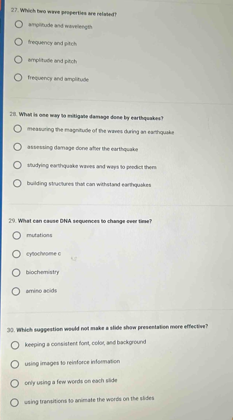 27. which two wave properties are related?\namplitude and wavelength\nfrequency and pitch\namplitude and pitch\nfrequency and amplitude\n\n28. what is one way to mitigate damage done by earthquakes?\nmeasuring the magnitude of the waves during an earthquake\nassessing damage done after the earthquake\nstudying earthquake waves and ways to predict them\nbuilding structures that can withstand earthquakes\n\n29. what can cause dna sequences to change over time?\nmutations\ncytochrome c\nbiochemistry\namino acids\n\n30. which suggestion would not make a slide show presentation more effective?\nkeeping a consistent font, color, and background\nusing images to reinforce information\nonly using a few words on each slide\nusing transitions to animate the words on the slides