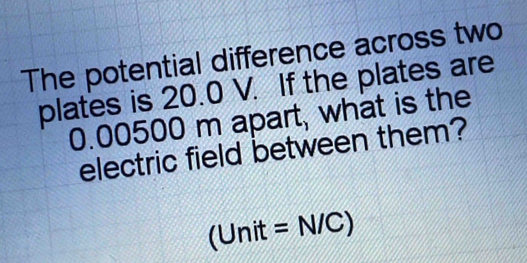 the potential difference across two plates is 20.0 v. if the plates are 0.00500 m apart, what is the electric field between them? (unit = n/c)