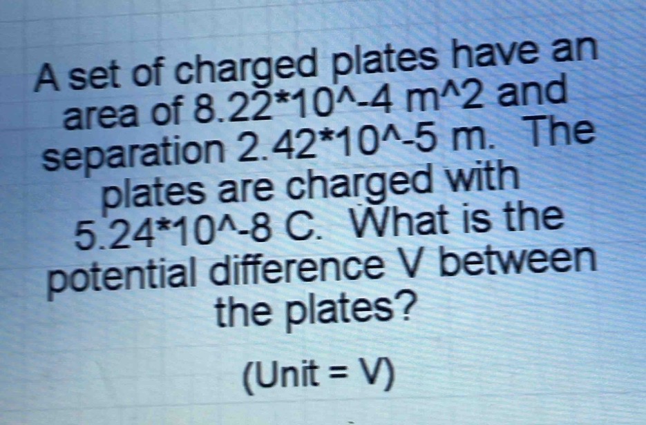 a set of charged plates have an area of 8.22*10^-4 m^2 and separation 2.42*10^-5 m. the plates are charged with 5.24*10^-8 c. what is the potential difference v between the plates? (unit = v)