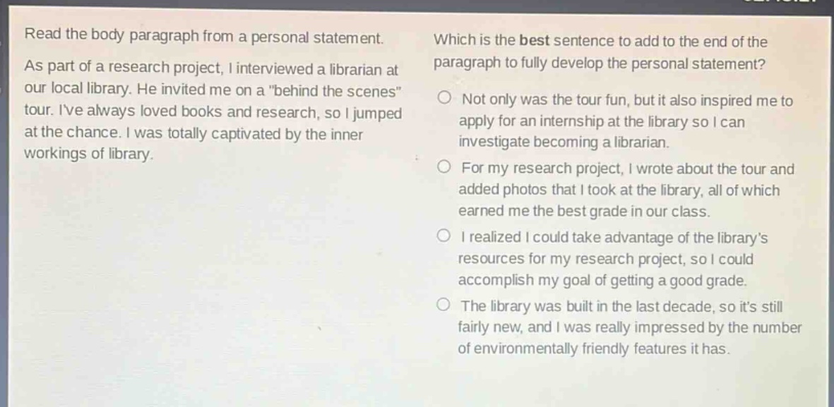 read the body paragraph from a personal statement. as part of a research project, i interviewed a librarian at our local library. he invited me on a \behind the scenes\ tour. ive always loved books and research, so i jumped at the chance. i was totally captivated by the inner workings of library. which is the best sentence to add to the end of the paragraph to fully develop the personal statement? not only was the tour fun, but it also inspired me to apply for an internship at the library so i can investigate becoming a librarian. for my research project, i wrote about the tour and added photos that i took at the library, all of which earned me the best grade in our class. i realized i could take advantage of the librarys resources for my research project, so i could accomplish my goal of getting a good grade. the library was built in the last decade, so its still fairly new, and i was really impressed by the number of environmentally friendly features it has.