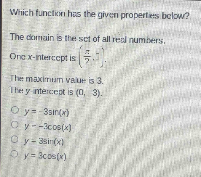 which function has the given properties below? the domain is the set of all real numbers. one x - intercept is (\\frac{\\pi}{2},0). the maximum value is 3. the y - intercept is (0, - 3). o y = - 3sin(x) o y = - 3cos(x) o y = 3sin(x) o y = 3cos(x)