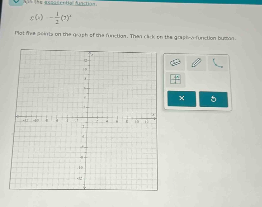 graph the exponential function.\n\n$g(x)=-\frac{1}{2}(2)^{x}$\n\nplot five points on the graph of the function. then click on the graph - a - function button.