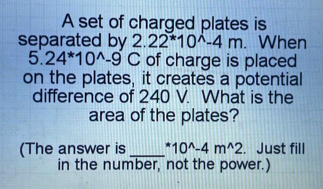 a set of charged plates is separated by 2.22*10^-4 m. when 5.24*10^-9 c of charge is placed on the plates, it creates a potential difference of 240 v. what is the area of the plates? (the answer is ____*10^-4 m^2. just fill in the number, not the power.)