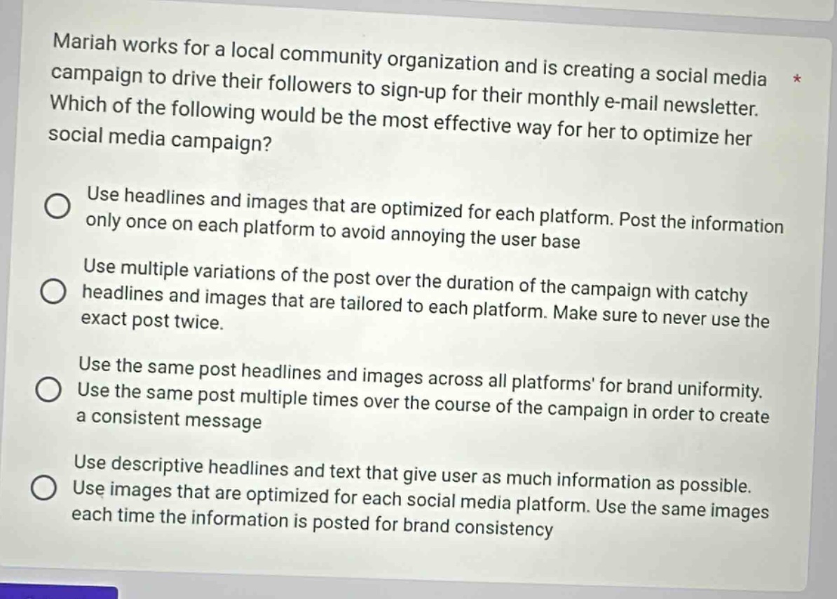 mariah works for a local community organization and is creating a social media campaign to drive their followers to sign - up for their monthly e - mail newsletter. which of the following would be the most effective way for her to optimize her social media campaign?\nuse headlines and images that are optimized for each platform. post the information only once on each platform to avoid annoying the user base\nuse multiple variations of the post over the duration of the campaign with catchy headlines and images that are tailored to each platform. make sure to never use the exact post twice.\nuse the same post headlines and images across all platforms for brand uniformity. use the same post multiple times over the course of the campaign in order to create a consistent message\nuse descriptive headlines and text that give user as much information as possible. use images that are optimized for each social media platform. use the same images each time the information is posted for brand consistency