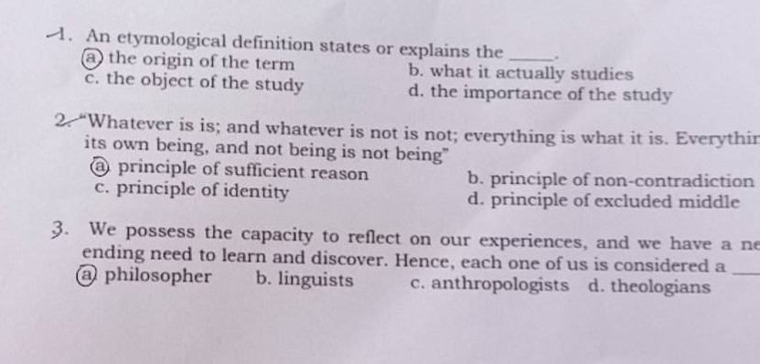 1. an etymological definition states or explains the ____. a. the origin of the term b. what it actually studies c. the object of the study d. the importance of the study\n2. “whatever is is; and whatever is not is not; everything is what it is. everything has its own being, and not being is not being” a. principle of sufficient reason b. principle of non - contradiction c. principle of identity d. principle of excluded middle\n3. we possess the capacity to reflect on our experiences, and we have a never - ending need to learn and discover. hence, each one of us is considered a ____ a. philosopher b. linguists c. anthropologists d. theologians