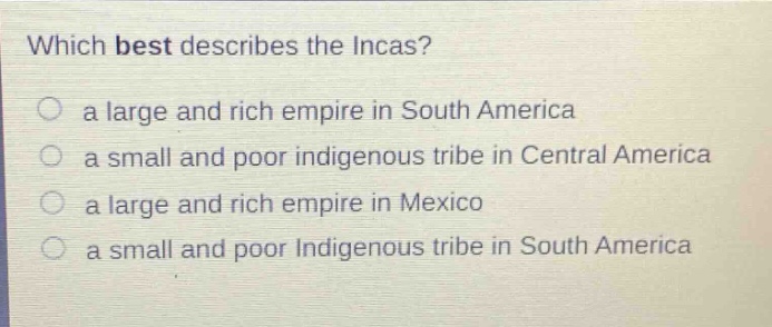 which best describes the incas?\n a large and rich empire in south america\n a small and poor indigenous tribe in central america\n a large and rich empire in mexico\n a small and poor indigenous tribe in south america
