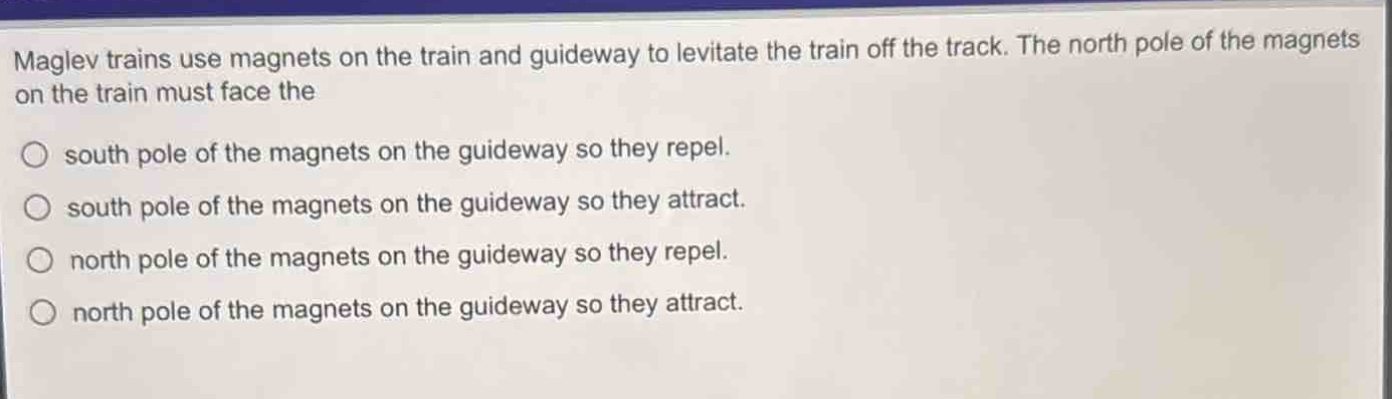 maglev trains use magnets on the train and guideway to levitate the train off the track. the north pole of the magnets on the train must face the\nsouth pole of the magnets on the guideway so they repel.\nsouth pole of the magnets on the guideway so they attract.\nnorth pole of the magnets on the guideway so they repel.\nnorth pole of the magnets on the guideway so they attract.