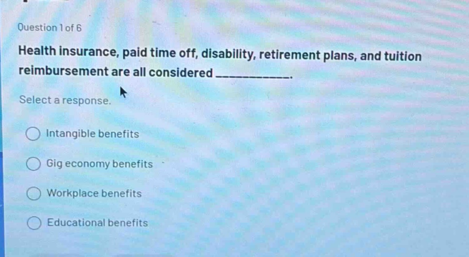 question 1 of 6\nhealth insurance, paid time off, disability, retirement plans, and tuition reimbursement are all considered __________.\nselect a response.\nintangible benefits\ngig economy benefits\nworkplace benefits\neducational benefits
