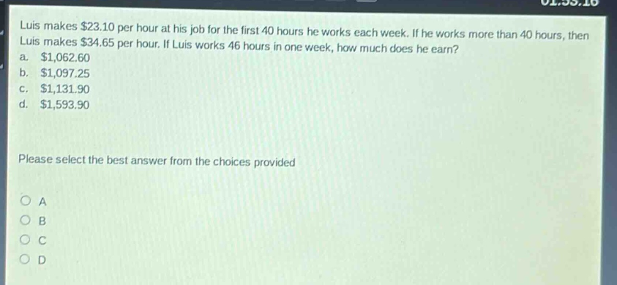 luis makes $23.10 per hour at his job for the first 40 hours he works each week. if he works more than 40 hours, then luis makes $34.65 per hour. if luis works 46 hours in one week, how much does he earn?\na. $1,062.60\nb. $1,097.25\nc. $1,131.90\nd. $1,593.90\nplease select the best answer from the choices provided\no a\no b\no c\no d