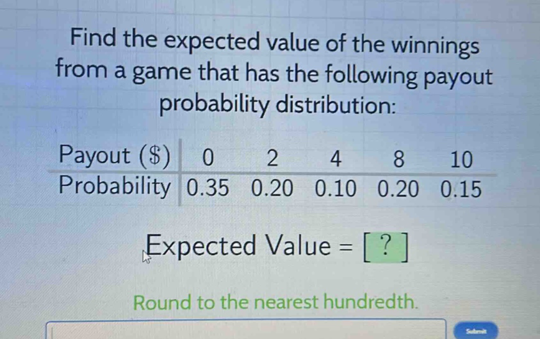 find the expected value of the winnings from a game that has the following payout probability distribution: payout ($) 0 2 4 8 10 probability 0.35 0.20 0.10 0.20 0.15 expected value = ? round to the nearest hundredth.