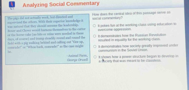 analyzing social commentary\nhow does the central idea of this passage serve as social commentary?\nthe pigs did not actually work, but directed and supervised the others. with their superior knowledge it was natural that they should assume the leadership.\nboxer and clover would harness themselves to the cutter or the horse - rake (no bits or reins were needed in these days, of course) and tramp steadily round and round the field with a pig walking behind and calling out gee up, comrade! or whoa back, comrade! as the case might be.\n—animal farm,\ngeorge orwell\nit pokes fun at the working class using education to overcome oppression.\nit demonstrates how the russian revolution resulted in equality for the working class.\nit demonstrates how society greatly improved under communism in the soviet union.\nit shows how a power structure began to develop in a society that was meant to be classless.