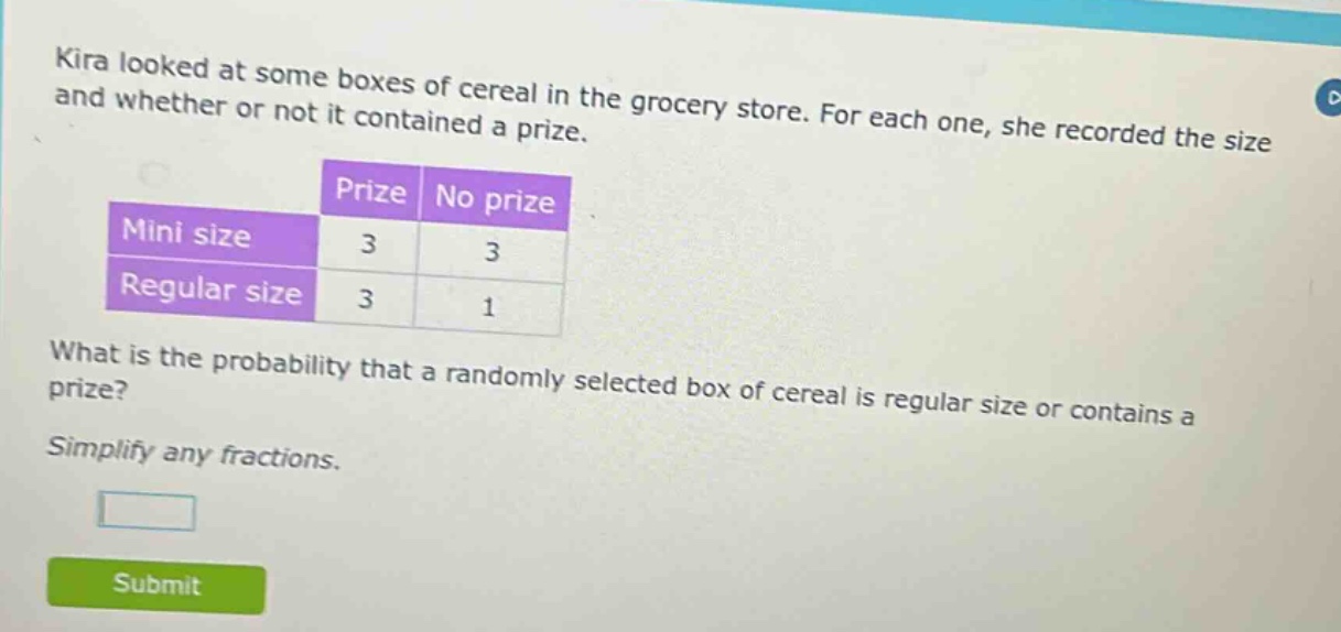 kira looked at some boxes of cereal in the grocery store. for each one, she recorded the size and whether or not it contained a prize.\n| |prize|no prize|\n|--|--|--|\n|mini size|3|3|\n|regular size|3|1|\nwhat is the probability that a randomly selected box of cereal is regular size or contains a prize?\nsimplify any fractions.