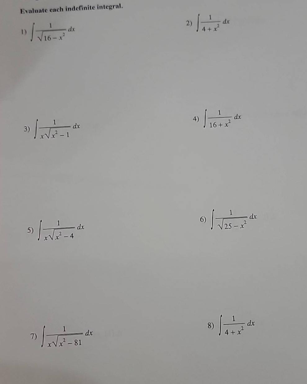 evaluate each indefinite integral.\n1) $int\frac{1}{sqrt{16 - x^{2}}}dx$\n2) $int\frac{1}{4 + x^{2}}dx$\n3) $int\frac{1}{xsqrt{x^{2}-1}}dx$\n4) $int\frac{1}{16 + x^{2}}dx$\n5) $int\frac{1}{xsqrt{x^{2}-4}}dx$\n6) $int\frac{1}{sqrt{25 - x^{2}}}dx$\n7) $int\frac{1}{xsqrt{x^{2}-81}}dx$\n8) $int\frac{1}{4 + x^{2}}dx$