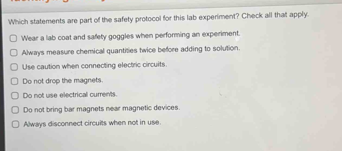 which statements are part of the safety protocol for this lab experiment? check all that apply. wear a lab coat and safety goggles when performing an experiment. always measure chemical quantities twice before adding to solution. use caution when connecting electric circuits. do not drop the magnets. do not use electrical currents. do not bring bar magnets near magnetic devices. always disconnect circuits when not in use.
