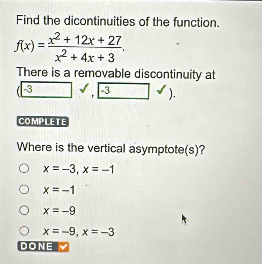 find the dicontinuities of the function.\n$f(x)=\frac{x^{2}+12x + 27}{x^{2}+4x + 3}$.\nthere is a removable discontinuity at (-3, -3).\ncomplete\nwhere is the vertical asymptote(s)?\n$x=-3,x=-1$\n$x=-1$\n$x=-9$\n$x=-9,x=-3$\ndone