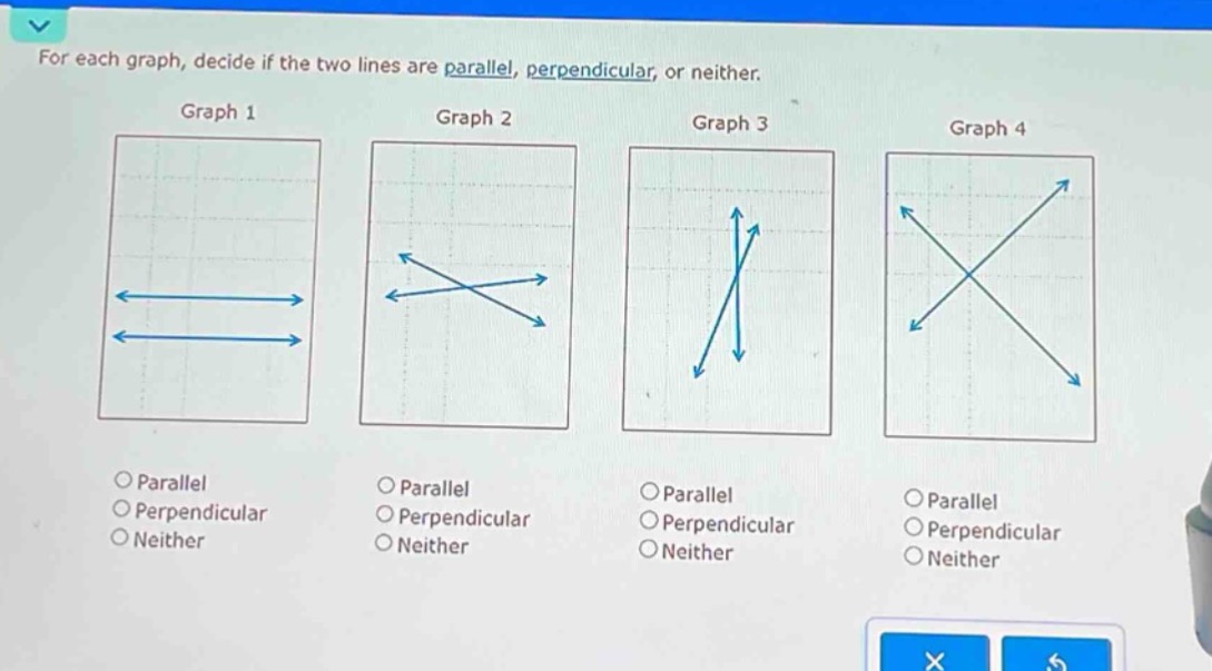 for each graph, decide if the two lines are parallel, perpendicular, or neither.\ngraph 1\ngraph 2\ngraph 3\ngraph 4\n\nparallel\nperpendicular\nneither\n\nparallel\nperpendicular\nneither\n\nparallel\nperpendicular\nneither\n\nparallel\nperpendicular\nneither