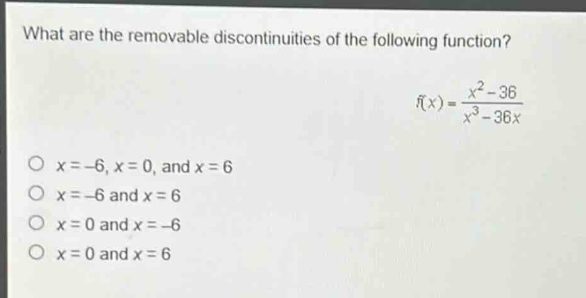 what are the removable discontinuities of the following function?\nf(x) = \\frac{x^{2}-36}{x^{3}-36x}\no x = -6, x = 0, and x = 6\no x = -6 and x = 6\no x = 0 and x = -6\no x = 0 and x = 6
