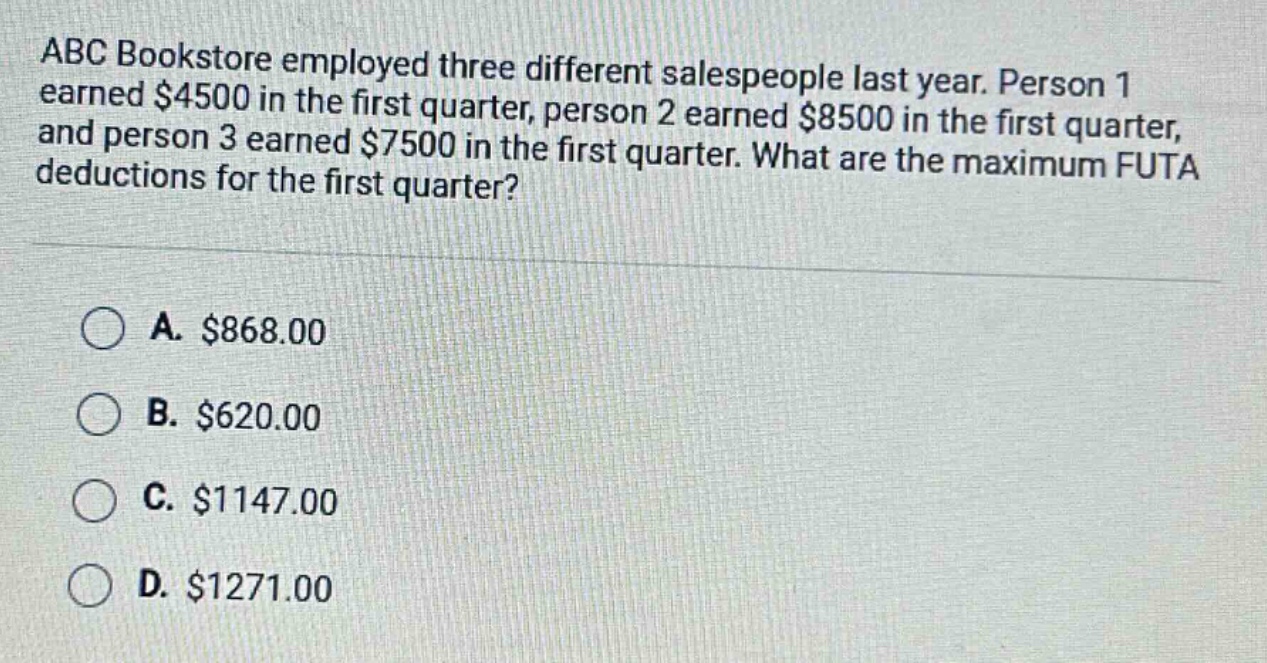 abc bookstore employed three different salespeople last year. person 1 earned $4500 in the first quarter, person 2 earned $8500 in the first quarter, and person 3 earned $7500 in the first quarter. what are the maximum futa deductions for the first quarter?\n\na. $868.00\nb. $620.00\nc. $1147.00\nd. $1271.00