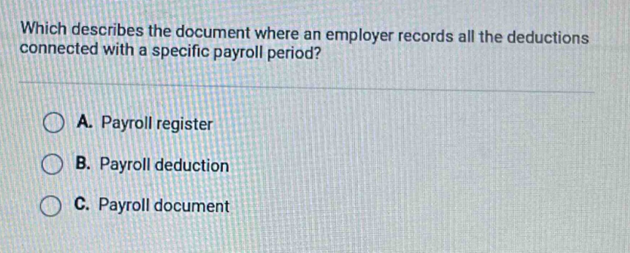 which describes the document where an employer records all the deductions connected with a specific payroll period?\na. payroll register\nb. payroll deduction\nc. payroll document