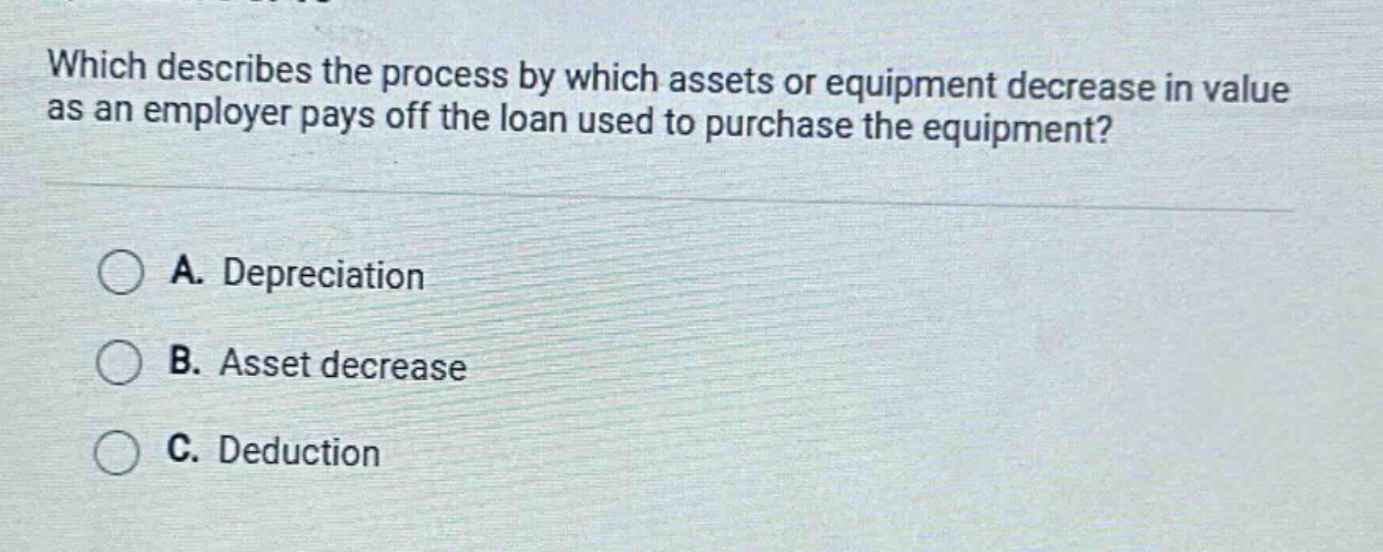 which describes the process by which assets or equipment decrease in value as an employer pays off the loan used to purchase the equipment?\na. depreciation\nb. asset decrease\nc. deduction
