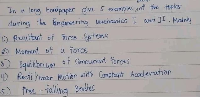 in a long bondpaper give 5 examples of the topics during the engineering mechanics i and ii. mainly\n1) resultant of force systems\n2) moment of a force\n3) equilibrium of concurrent forces\n4) rectilinear motion with constant acceleration\n5) free - falling bodies