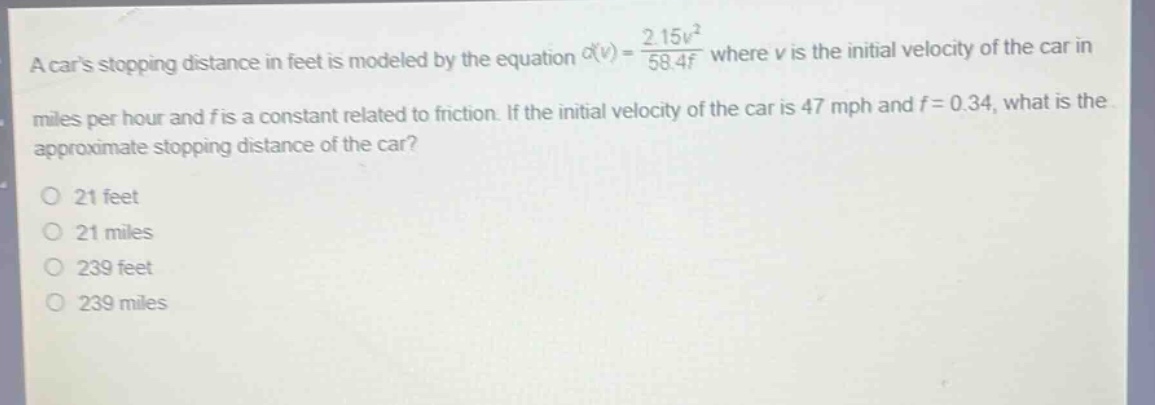a cars stopping distance in feet is modeled by the equation $d(v)=\frac{2.15v^{2}}{58.4f}$ where $v$ is the initial velocity of the car in miles per hour and $f$ is a constant related to friction. if the initial velocity of the car is 47 mph and $f = 0.34$, what is the approximate stopping distance of the car?\n21 feet\n21 miles\n239 feet\n239 miles