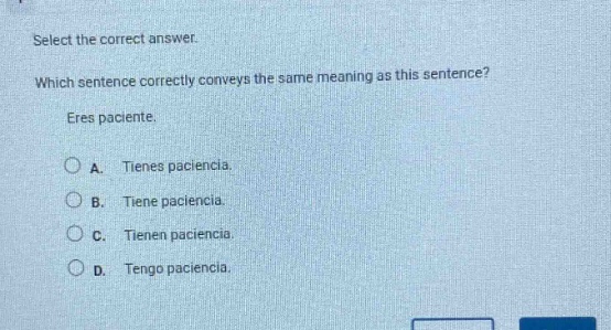 select the correct answer. which sentence correctly conveys the same meaning as this sentence? eres paciente. a. tienes paciencia. b. tiene paciencia. c. tienen paciencia. d. tengo paciencia.