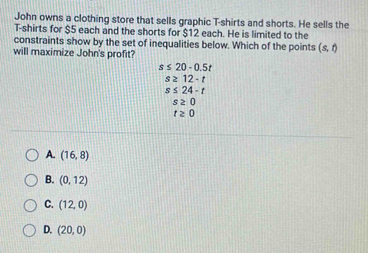john owns a clothing store that sells graphic t - shirts and shorts. he sells the t - shirts for $5 each and the shorts for $12 each. he is limited to the constraints show by the set of inequalities below. which of the points (s, t) will maximize johns profit?\n\n$sleq20 - 0.5t$\n$sgeq12 - t$\n$sleq24 - t$\n$sgeq0$\n$tgeq0$\n\na. (16, 8)\nb. (0, 12)\nc. (12, 0)\nd. (20, 0)