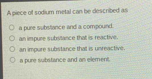 a piece of sodium metal can be described as\n○ a pure substance and a compound.\n○ an impure substance that is reactive.\n○ an impure substance that is unreactive.\n○ a pure substance and an element.