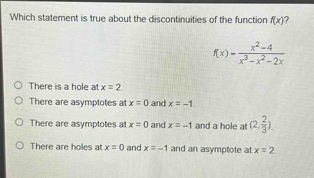 which statement is true about the discontinuities of the function f(x)?\n f(x)=\frac{x^{2}-4}{x^{3}-x^{2}-2x} \nthere is a hole at x = 2.\nthere are asymptotes at x = 0 and x = -1.\nthere are asymptotes at x = 0 and x = -1 and a hole at ( (2,\frac{2}{3}) ).\nthere are holes at x = 0 and x = -1 and an asymptote at x = 2.