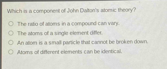 which is a component of john daltons atomic theory?\no the ratio of atoms in a compound can vary.\no the atoms of a single element differ.\no an atom is a small particle that cannot be broken down.\no atoms of different elements can be identical.