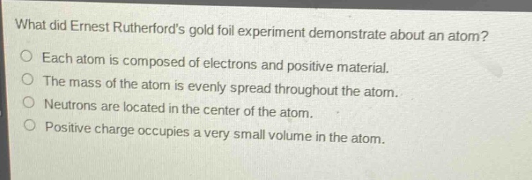 what did ernest rutherfords gold foil experiment demonstrate about an atom?\neach atom is composed of electrons and positive material.\nthe mass of the atom is evenly spread throughout the atom.\nneutrons are located in the center of the atom.\npositive charge occupies a very small volume in the atom.