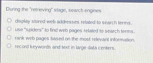 during the \retrieving\ stage, search engines\ndisplay stored web addresses related to search terms.\nuse \spiders\ to find web pages related to search terms.\nrank web pages based on the most relevant information.\nrecord keywords and text in large data centers.